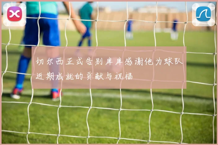 切尔西正式告别库库感谢他为球队近期成就的贡献与祝福
