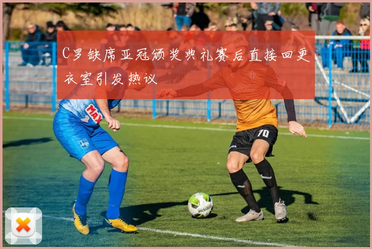 C罗缺席亚冠颁奖典礼赛后直接回更衣室引发热议