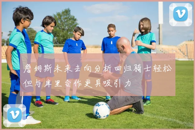 詹姆斯未来去向分析回归骑士轻松但与库里合作更具吸引力