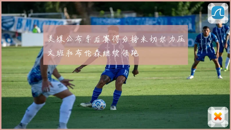 美媒公布季后赛得分榜米切尔力压文班和布伦森继续领跑