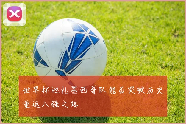 世界杯巡礼墨西哥队能否突破历史重返八强之路
