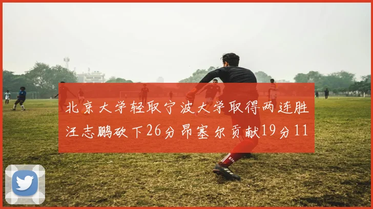 北京大学轻取宁波大学取得两连胜汪志鹏砍下26分昂塞尔贡献19分11篮板5助攻