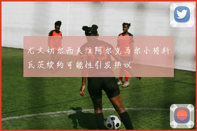 尤文切尔西关注阿尔克马尔小将科瓦茨续约可能性引发热议