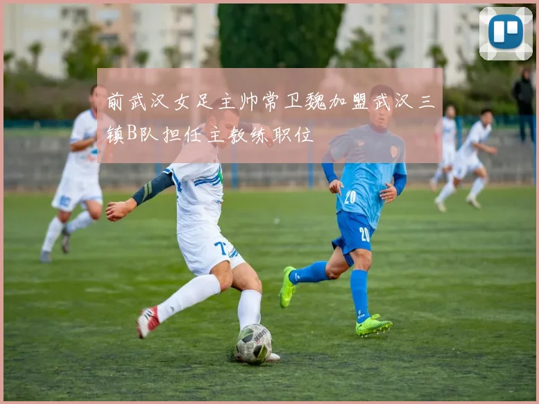 前武汉女足主帅常卫魏加盟武汉三镇B队担任主教练职位