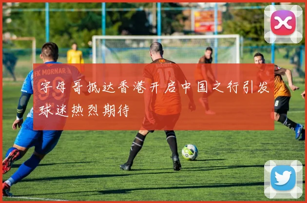 字母哥抵达香港开启中国之行引发球迷热烈期待