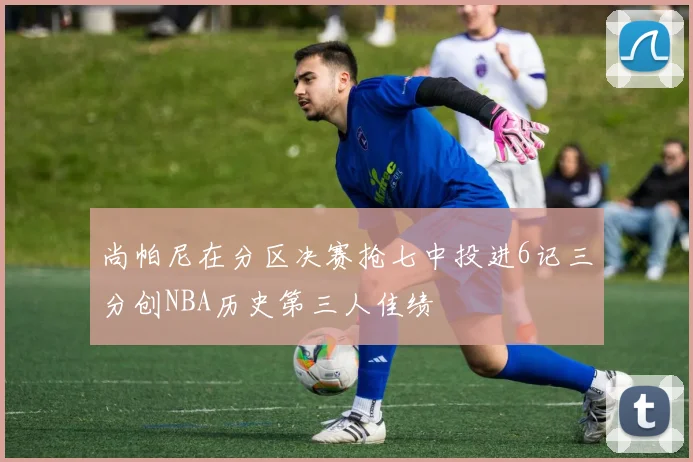 尚帕尼在分区决赛抢七中投进6记三分创NBA历史第三人佳绩