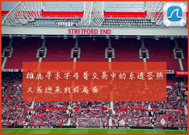 雄鹿寻求字母哥交易中的乐透签热火或迎来利好局面