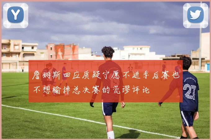 詹姆斯回应质疑宁愿不进季后赛也不想输掉总决赛的荒谬评论
