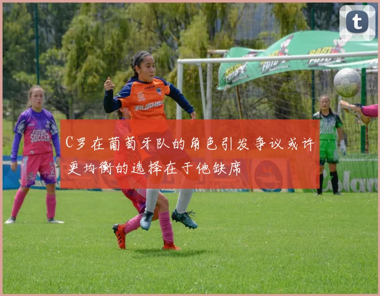 C罗在葡萄牙队的角色引发争议或许更均衡的选择在于他缺席