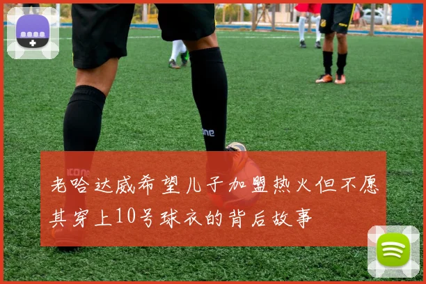 老哈达威希望儿子加盟热火但不愿其穿上10号球衣的背后故事