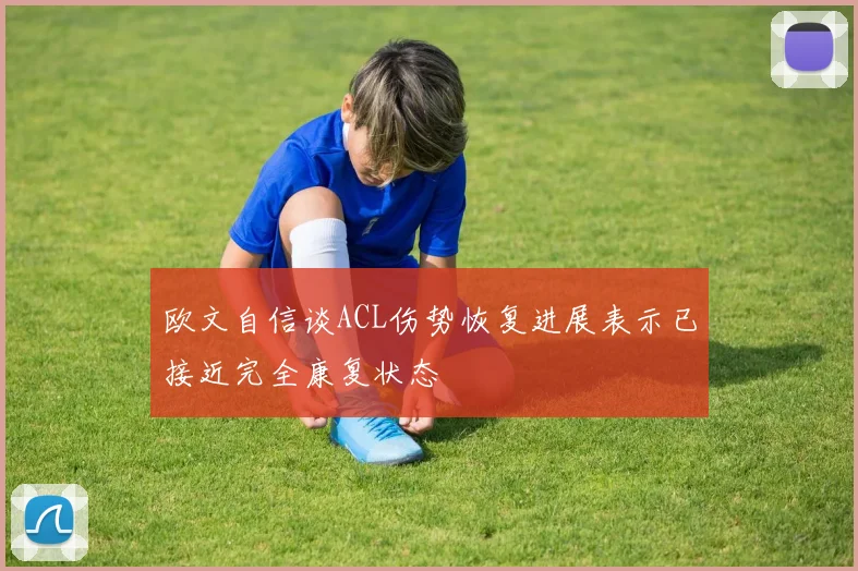 欧文自信谈ACL伤势恢复进展表示已接近完全康复状态