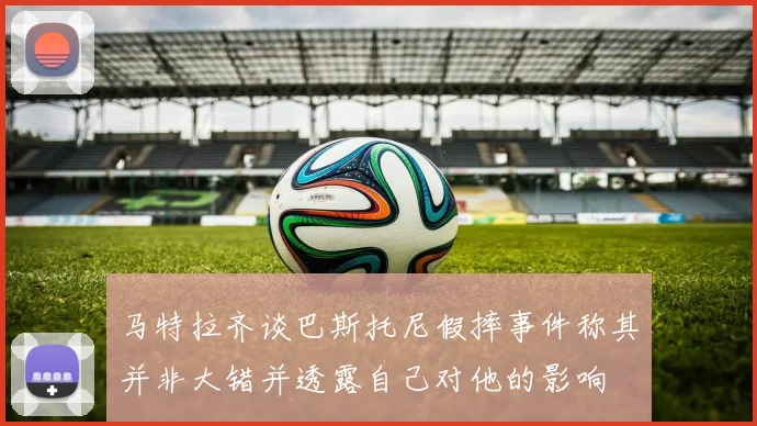 马特拉齐谈巴斯托尼假摔事件称其并非大错并透露自己对他的影响