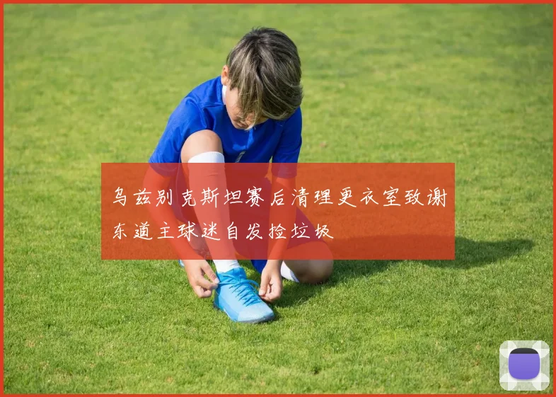 乌兹别克斯坦赛后清理更衣室致谢东道主球迷自发捡垃圾