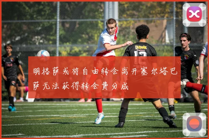 明格萨或将自由转会离开塞尔塔巴萨无法获得转会费分成