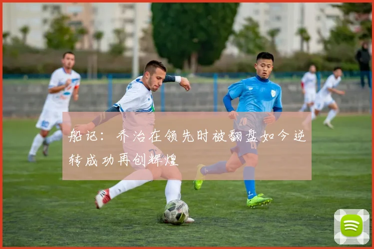 船记：乔治在领先时被翻盘如今逆转成功再创辉煌