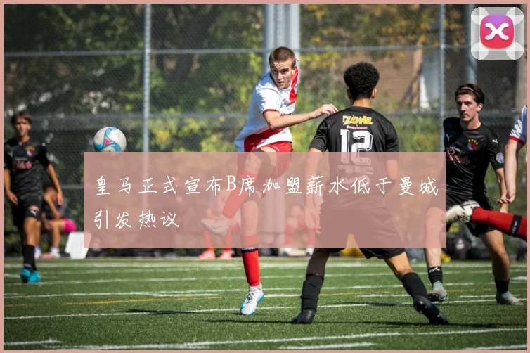 皇马正式宣布B席加盟薪水低于曼城引发热议
