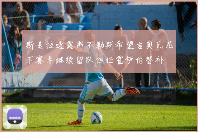 斯基拉透露那不勒斯希望吉奥瓦尼下赛季继续留队担任霍伊伦替补