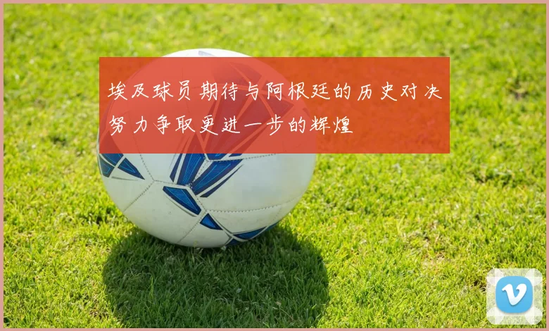 埃及球员期待与阿根廷的历史对决努力争取更进一步的辉煌