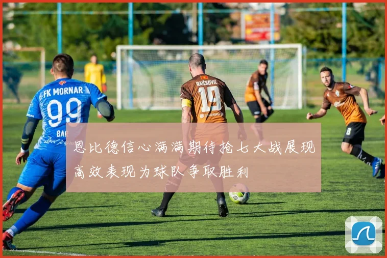 恩比德信心满满期待抢七大战展现高效表现为球队争取胜利