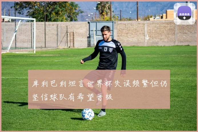 库利巴利坦言世界杯失误频繁但仍坚信球队有希望晋级