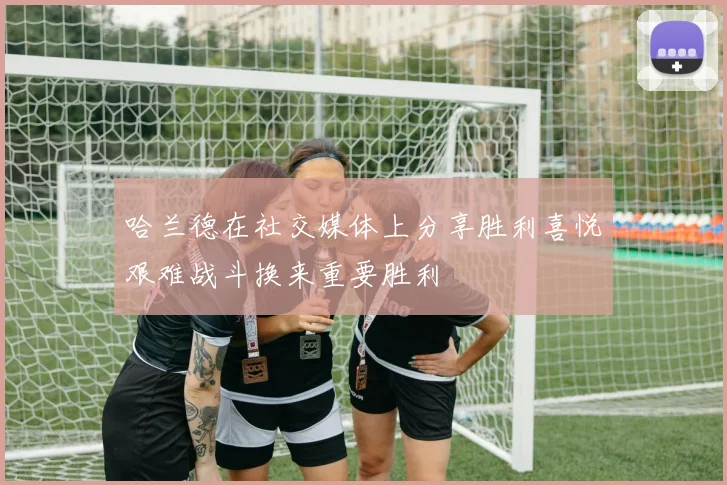 哈兰德在社交媒体上分享胜利喜悦艰难战斗换来重要胜利