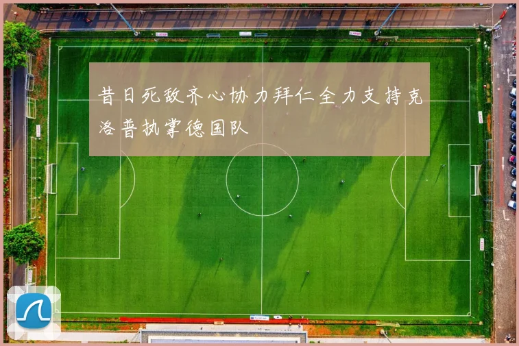 昔日死敌齐心协力拜仁全力支持克洛普执掌德国队