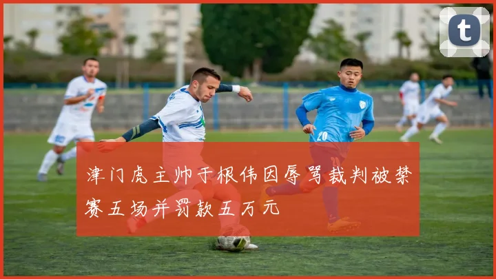 津门虎主帅于根伟因辱骂裁判被禁赛五场并罚款五万元