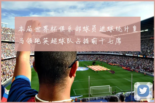 本届世界杯俱乐部球员进球统计皇马领跑英超球队占据前十七席