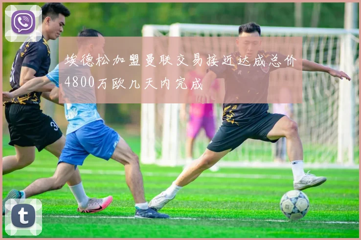 埃德松加盟曼联交易接近达成总价4800万欧几天内完成