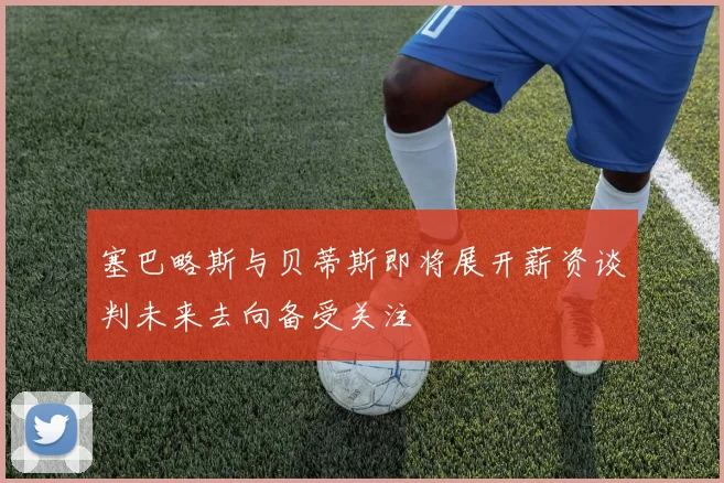 塞巴略斯与贝蒂斯即将展开薪资谈判未来去向备受关注