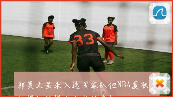 郭昊文虽未入选国家队但NBA夏联为他提供了提升自我的良机